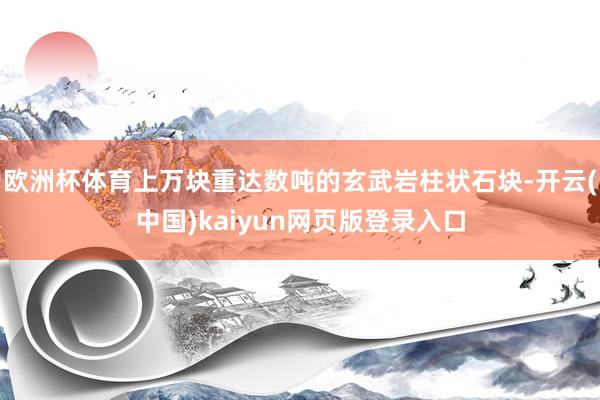欧洲杯体育上万块重达数吨的玄武岩柱状石块-开云(中国)kaiyun网页版登录入口