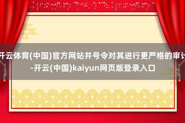 开云体育(中国)官方网站并号令对其进行更严格的审计-开云(中国)kaiyun网页版登录入口
