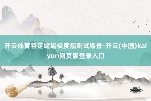 开云体育特定缱绻极度规测试场景-开云(中国)kaiyun网页版登录入口