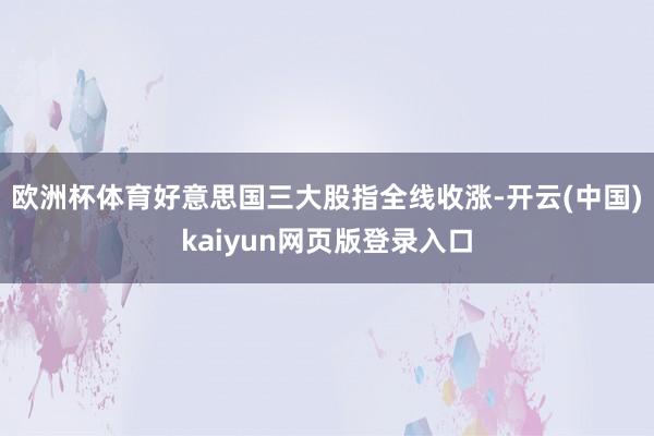 欧洲杯体育好意思国三大股指全线收涨-开云(中国)kaiyun网页版登录入口