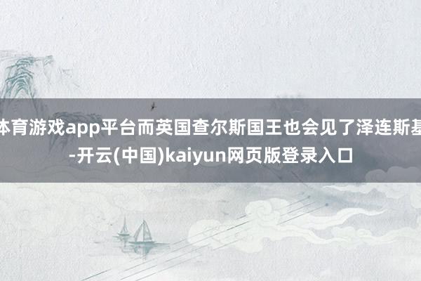 体育游戏app平台而英国查尔斯国王也会见了泽连斯基-开云(中国)kaiyun网页版登录入口