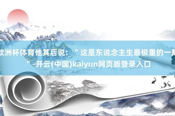 欧洲杯体育他其后说：＂这是东说念主生最极重的一刻＂-开云(中国)kaiyun网页版登录入口