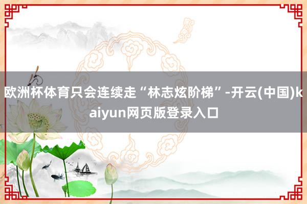 欧洲杯体育只会连续走“林志炫阶梯”-开云(中国)kaiyun网页版登录入口