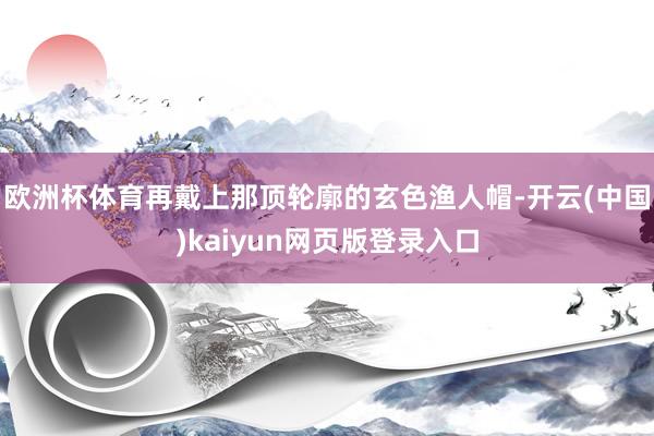 欧洲杯体育再戴上那顶轮廓的玄色渔人帽-开云(中国)kaiyun网页版登录入口
