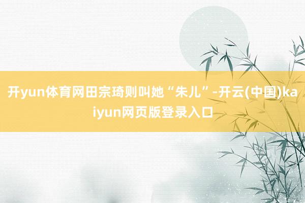开yun体育网田宗琦则叫她“朱儿”-开云(中国)kaiyun网页版登录入口