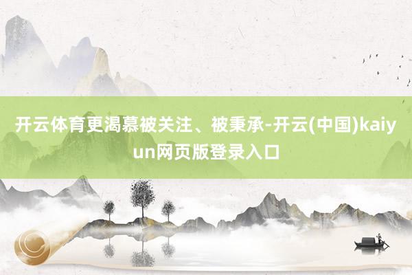 开云体育更渴慕被关注、被秉承-开云(中国)kaiyun网页版登录入口