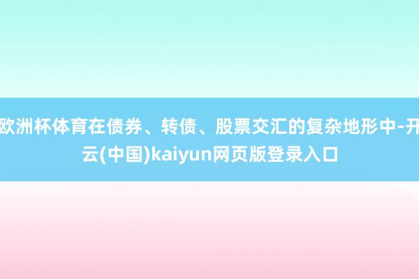 欧洲杯体育在债券、转债、股票交汇的复杂地形中-开云(中国)kaiyun网页版登录入口