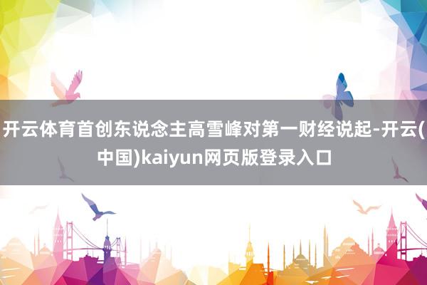 开云体育首创东说念主高雪峰对第一财经说起-开云(中国)kaiyun网页版登录入口