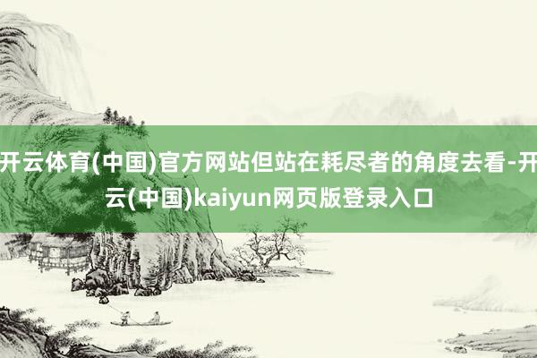 开云体育(中国)官方网站但站在耗尽者的角度去看-开云(中国)kaiyun网页版登录入口