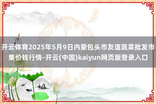 开云体育2025年5月9日内蒙包头市友谊蔬菜批发市集价钱行情-开云(中国)kaiyun网页版登录入口