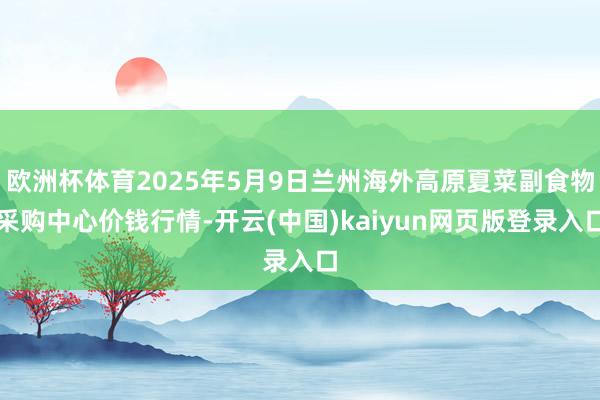 欧洲杯体育2025年5月9日兰州海外高原夏菜副食物采购中心价钱行情-开云(中国)kaiyun网页版登录入口