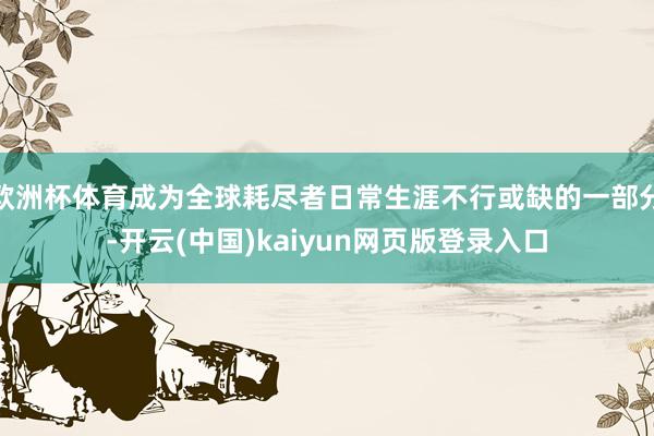 欧洲杯体育成为全球耗尽者日常生涯不行或缺的一部分-开云(中国)kaiyun网页版登录入口