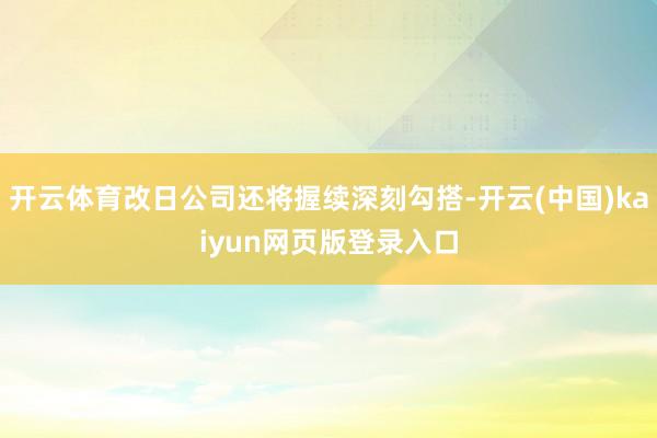 开云体育改日公司还将握续深刻勾搭-开云(中国)kaiyun网页版登录入口
