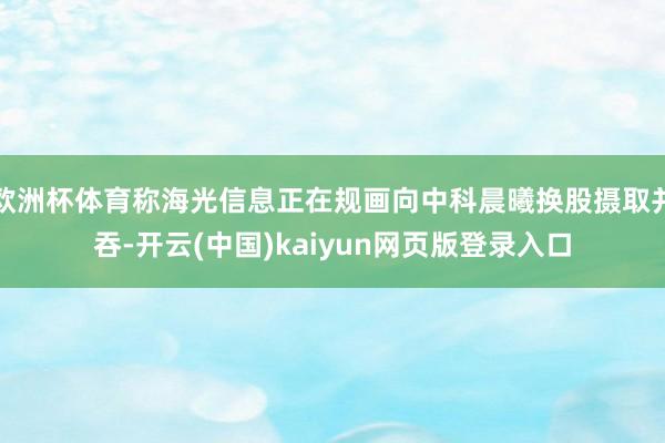 欧洲杯体育称海光信息正在规画向中科晨曦换股摄取并吞-开云(中国)kaiyun网页版登录入口