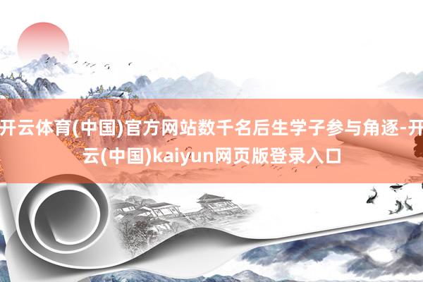 开云体育(中国)官方网站数千名后生学子参与角逐-开云(中国)kaiyun网页版登录入口