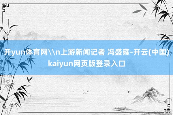 开yun体育网\n上游新闻记者 冯盛雍-开云(中国)kaiyun网页版登录入口