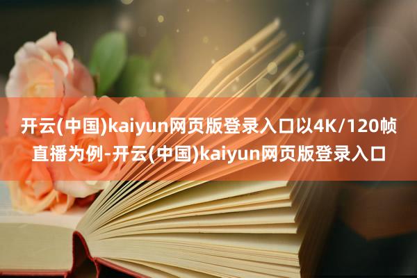 开云(中国)kaiyun网页版登录入口以4K/120帧直播为例-开云(中国)kaiyun网页版登录入口
