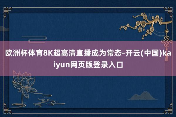 欧洲杯体育8K超高清直播成为常态-开云(中国)kaiyun网页版登录入口