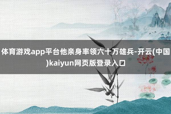 体育游戏app平台他亲身率领六十万雄兵-开云(中国)kaiyun网页版登录入口