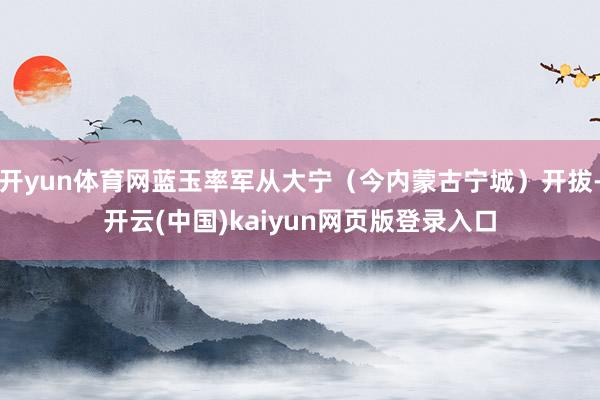 开yun体育网蓝玉率军从大宁（今内蒙古宁城）开拔-开云(中国)kaiyun网页版登录入口