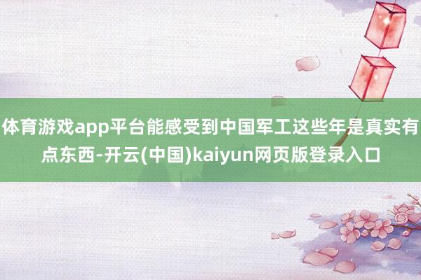 体育游戏app平台能感受到中国军工这些年是真实有点东西-开云(中国)kaiyun网页版登录入口