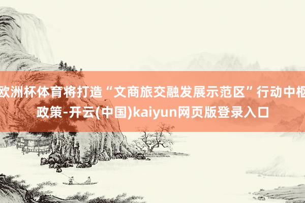 欧洲杯体育将打造“文商旅交融发展示范区”行动中枢政策-开云(中国)kaiyun网页版登录入口