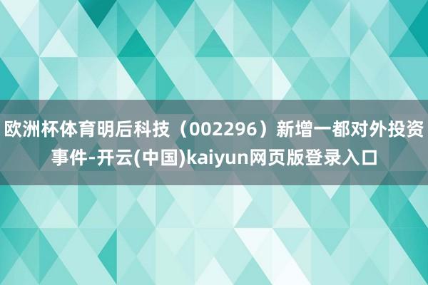 欧洲杯体育明后科技（002296）新增一都对外投资事件-开云(中国)kaiyun网页版登录入口