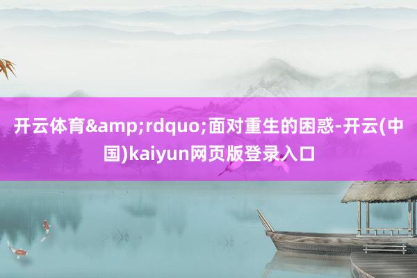 开云体育&rdquo;面对重生的困惑-开云(中国)kaiyun网页版登录入口