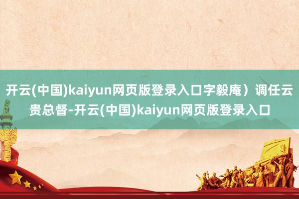 开云(中国)kaiyun网页版登录入口字毅庵）调任云贵总督-开云(中国)kaiyun网页版登录入口