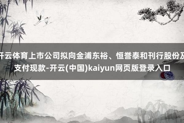 开云体育上市公司拟向金浦东裕、恒誉泰和刊行股份及支付现款-开云(中国)kaiyun网页版登录入口