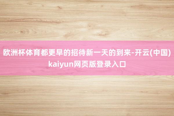 欧洲杯体育都更早的招待新一天的到来-开云(中国)kaiyun网页版登录入口