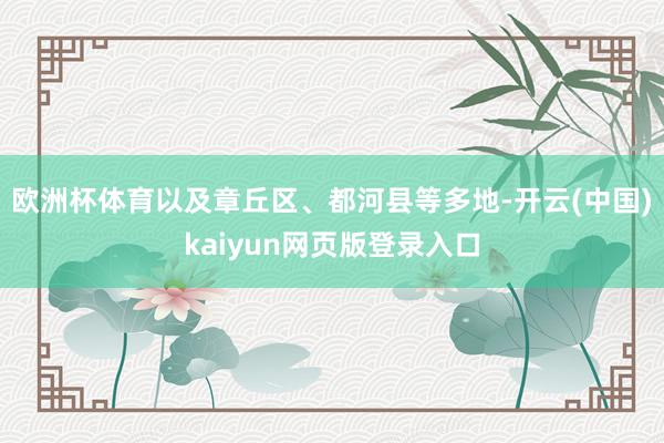 欧洲杯体育以及章丘区、都河县等多地-开云(中国)kaiyun网页版登录入口