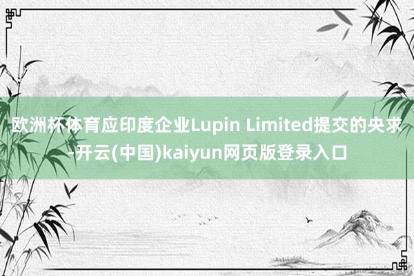 欧洲杯体育应印度企业Lupin Limited提交的央求-开云(中国)kaiyun网页版登录入口
