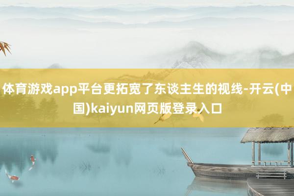 体育游戏app平台更拓宽了东谈主生的视线-开云(中国)kaiyun网页版登录入口
