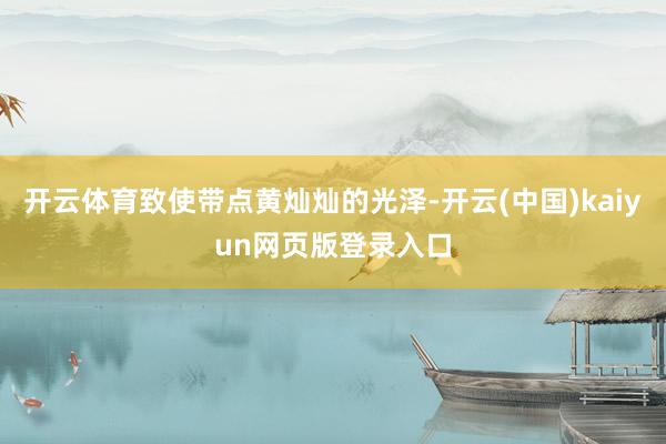 开云体育致使带点黄灿灿的光泽-开云(中国)kaiyun网页版登录入口