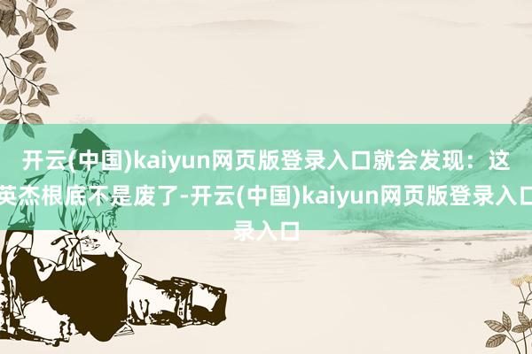 开云(中国)kaiyun网页版登录入口就会发现：这英杰根底不是废了-开云(中国)kaiyun网页版登录入口