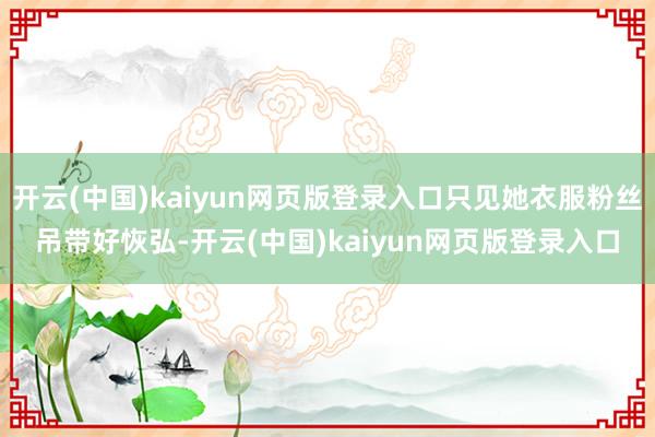 开云(中国)kaiyun网页版登录入口只见她衣服粉丝吊带好恢弘-开云(中国)kaiyun网页版登录入口
