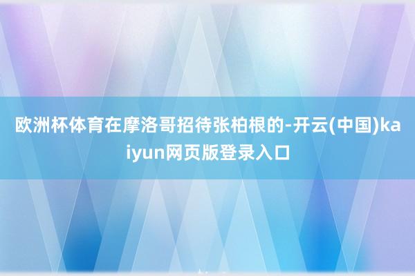 欧洲杯体育　　在摩洛哥招待张柏根的-开云(中国)kaiyun网页版登录入口