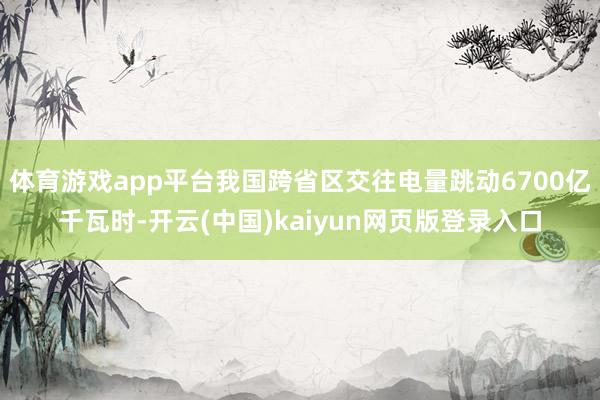 体育游戏app平台我国跨省区交往电量跳动6700亿千瓦时-开云(中国)kaiyun网页版登录入口