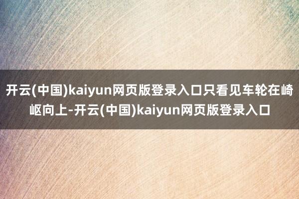 开云(中国)kaiyun网页版登录入口只看见车轮在崎岖向上-开云(中国)kaiyun网页版登录入口