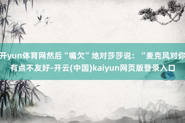 开yun体育网然后“嘴欠”地对莎莎说：“麦克风对你有点不友好-开云(中国)kaiyun网页版登录入口