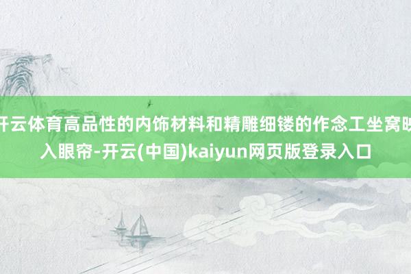 开云体育高品性的内饰材料和精雕细镂的作念工坐窝映入眼帘-开云(中国)kaiyun网页版登录入口