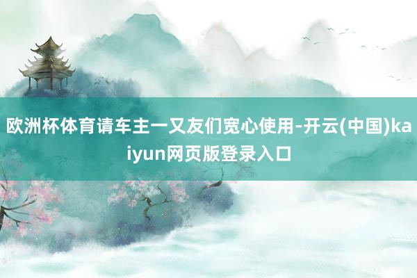 欧洲杯体育请车主一又友们宽心使用-开云(中国)kaiyun网页版登录入口