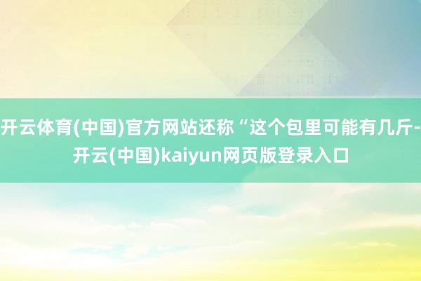 开云体育(中国)官方网站还称“这个包里可能有几斤-开云(中国)kaiyun网页版登录入口