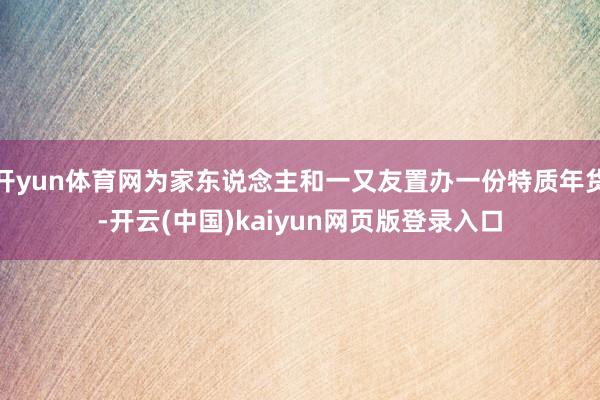 开yun体育网为家东说念主和一又友置办一份特质年货-开云(中国)kaiyun网页版登录入口