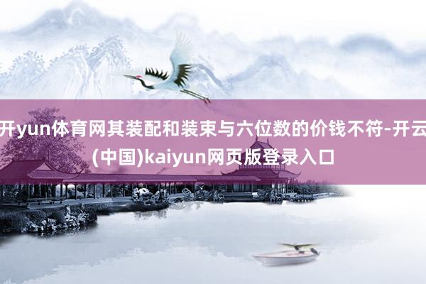 开yun体育网其装配和装束与六位数的价钱不符-开云(中国)kaiyun网页版登录入口