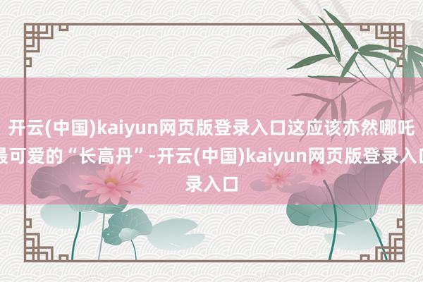 开云(中国)kaiyun网页版登录入口这应该亦然哪吒最可爱的“长高丹”-开云(中国)kaiyun网页版登录入口