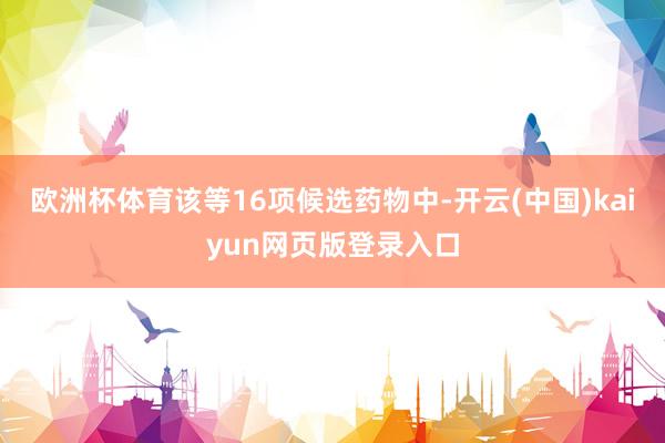 欧洲杯体育该等16项候选药物中-开云(中国)kaiyun网页版登录入口