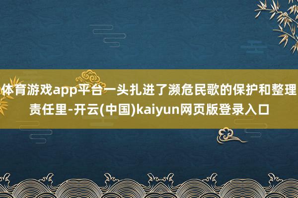 体育游戏app平台一头扎进了濒危民歌的保护和整理责任里-开云(中国)kaiyun网页版登录入口