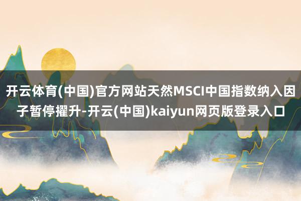 开云体育(中国)官方网站天然MSCI中国指数纳入因子暂停擢升-开云(中国)kaiyun网页版登录入口